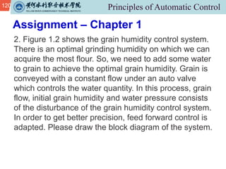 120
2. Figure 1.2 shows the grain humidity control system.
There is an optimal grinding humidity on which we can
acquire the most flour. So, we need to add some water
to grain to achieve the optimal grain humidity. Grain is
conveyed with a constant flow under an auto valve
which controls the water quantity. In this process, grain
flow, initial grain humidity and water pressure consists
of the disturbance of the grain humidity control system.
In order to get better precision, feed forward control is
adapted. Please draw the block diagram of the system.
Assignment – Chapter 1
 