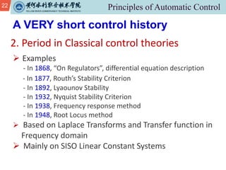 22
2. Period in Classical control theories
A VERY short control history
Ø Examples
- In 1868, “On Regulators”, differential equation description
- In 1877, Routh’s Stability Criterion
- In 1892, Lyaounov Stability
- In 1932, Nyquist Stability Criterion
- In 1938, Frequency response method
- In 1948, Root Locus method
Ø Based on Laplace Transforms and Transfer function in
Frequency domain
Ø Mainly on SISO Linear Constant Systems
 