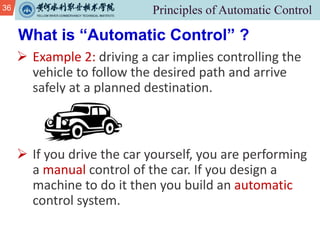 36
Ø Example 2: driving a car implies controlling the
vehicle to follow the desired path and arrive
safely at a planned destination.
Ø If you drive the car yourself, you are performing
a manual control of the car. If you design a
machine to do it then you build an automatic
control system.
What is “Automatic Control” ?
 
