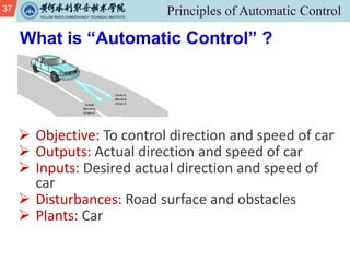 37
Ø Objective: To control direction and speed of car
Ø Outputs: Actual direction and speed of car
Ø Inputs: Desired actual direction and speed of
car
Ø Disturbances: Road surface and obstacles
Ø Plants: Car
What is “Automatic Control” ?
 
