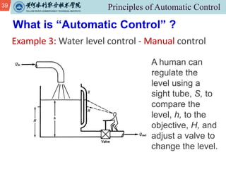 39
Example 3: Water level control - Manual control
What is “Automatic Control” ?
A human can
regulate the
level using a
sight tube, S, to
compare the
level, h, to the
objective, H, and
adjust a valve to
change the level.
 