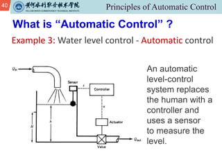 40
Example 3: Water level control - Automatic control
What is “Automatic Control” ?
An automatic
level-control
system replaces
the human with a
controller and
uses a sensor
to measure the
level.
 