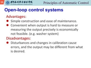 58
Open-loop control systems
Advantages:
l Simple construction and ease of maintenance.
l Convenient when output is hard to measure or
measuring the output precisely is economically
not feasible. (e.g. washer system)
Disadvantages:
l Disturbances and changes in calibration cause
errors, and the output may be different from what
is desired.
 