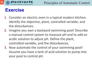 65
Exercise
1. Consider an electric oven in a typical modern kitchen.
Identify the objective, plant, controlled variable, and
the disturbances.
2. Imagine you own a backyard swimming pool! Describe
a manual control system to measure pH and to add an
acidic solution to adjust pH. Define the plant,
controlled variable, and the disturbances.
3. Now automate the control of your swimming pool!
Assume you have a tank of acid solution to pump into
your pool to control pH.
 