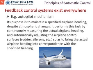 74
Feedback control systems exist everywhere
Ø E.g. autopilot mechanism
Its purpose is to maintain a specified airplane heading,
despite atmospheric changes. It performs this task by
continuously measuring the actual airplane heading,
and automatically adjusting the airplane control
surfaces (rudder, ailerons, etc.) so as to bring the actual
airplane heading into correspondence with the
specified heading.
 