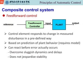 84
l Feedforward control
Composite control system
Ø Control element responds to change in measured
disturbance in a pre-defined way
Ø Based on prediction of plant behavior (requires model)
Ø Can react before error actually occurs
- Overcome sluggish dynamics and delays
- Does not jeopardize stability
 