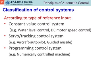 98
Classification of control systems
According to type of reference input
• Constant-value control system
(e.g. Water level control, DC motor speed control)
• Servo/tracking control system
(e.g. Aircraft-autopilot, Guided missile)
• Programming control system
(e.g. Numerically controlled machine)
 