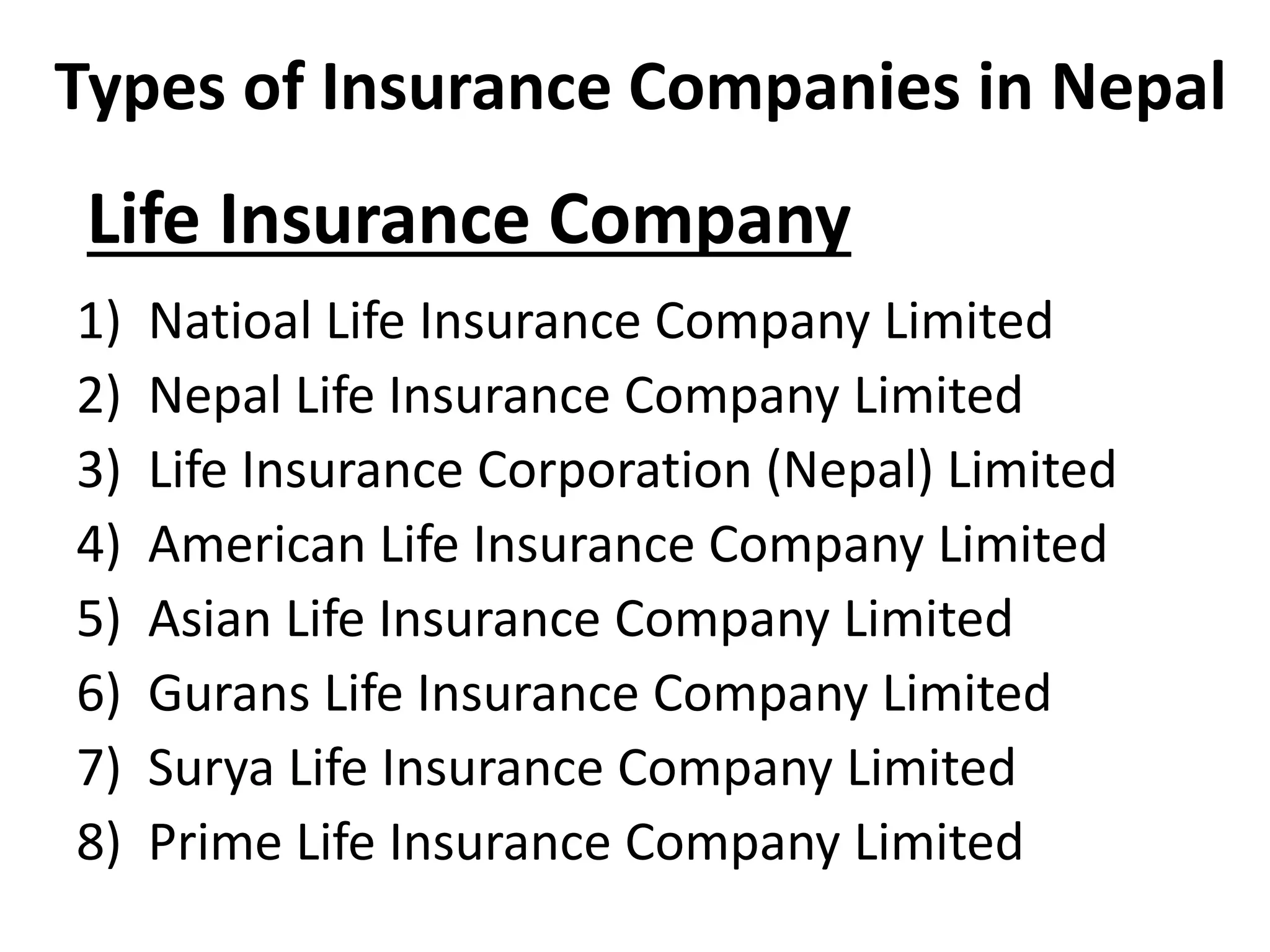 Life Insurance Company
1) Natioal Life Insurance Company Limited
2) Nepal Life Insurance Company Limited
3) Life Insurance Corporation (Nepal) Limited
4) American Life Insurance Company Limited
5) Asian Life Insurance Company Limited
6) Gurans Life Insurance Company Limited
7) Surya Life Insurance Company Limited
8) Prime Life Insurance Company Limited
Types of Insurance Companies in Nepal