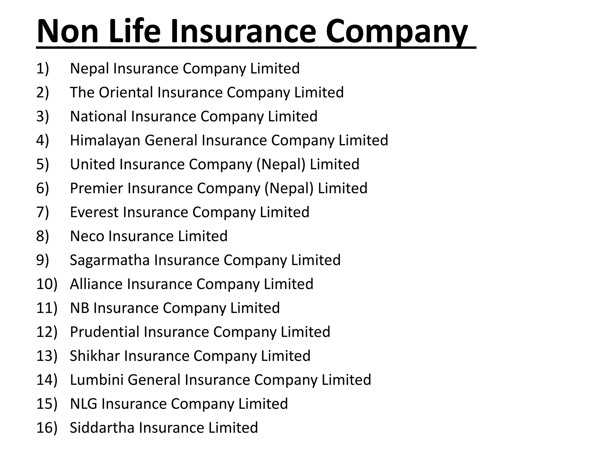 Non Life Insurance Company
1) Nepal Insurance Company Limited
2) The Oriental Insurance Company Limited
3) National Insurance Company Limited
4) Himalayan General Insurance Company Limited
5) United Insurance Company (Nepal) Limited
6) Premier Insurance Company (Nepal) Limited
7) Everest Insurance Company Limited
8) Neco Insurance Limited
9) Sagarmatha Insurance Company Limited
10) Alliance Insurance Company Limited
11) NB Insurance Company Limited
12) Prudential Insurance Company Limited
13) Shikhar Insurance Company Limited
14) Lumbini General Insurance Company Limited
15) NLG Insurance Company Limited
16) Siddartha Insurance Limited