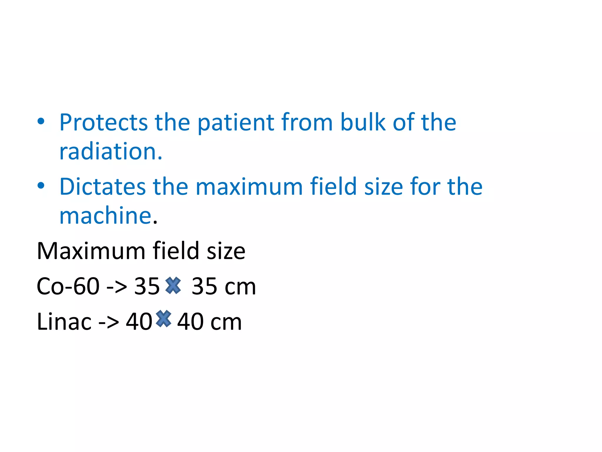 • Protects the patient from bulk of the
radiation.
• Dictates the maximum field size for the
machine.
Maximum field size
Co-60 -> 35 35 cm
Linac -> 40 40 cm
 