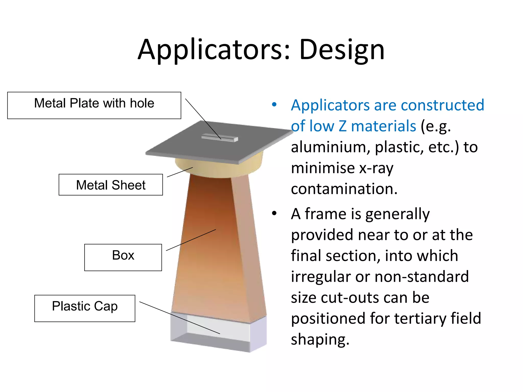 Applicators: Design
• Applicators are constructed
of low Z materials (e.g.
aluminium, plastic, etc.) to
minimise x-ray
contamination.
• A frame is generally
provided near to or at the
final section, into which
irregular or non-standard
size cut-outs can be
positioned for tertiary field
shaping.
Metal Plate with hole
Metal Sheet
Box
Plastic Cap
 