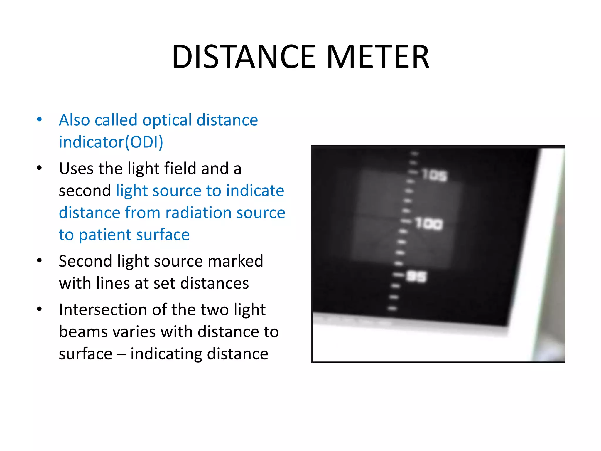 DISTANCE METER
• Also called optical distance
indicator(ODI)
• Uses the light field and a
second light source to indicate
distance from radiation source
to patient surface
• Second light source marked
with lines at set distances
• Intersection of the two light
beams varies with distance to
surface – indicating distance
 