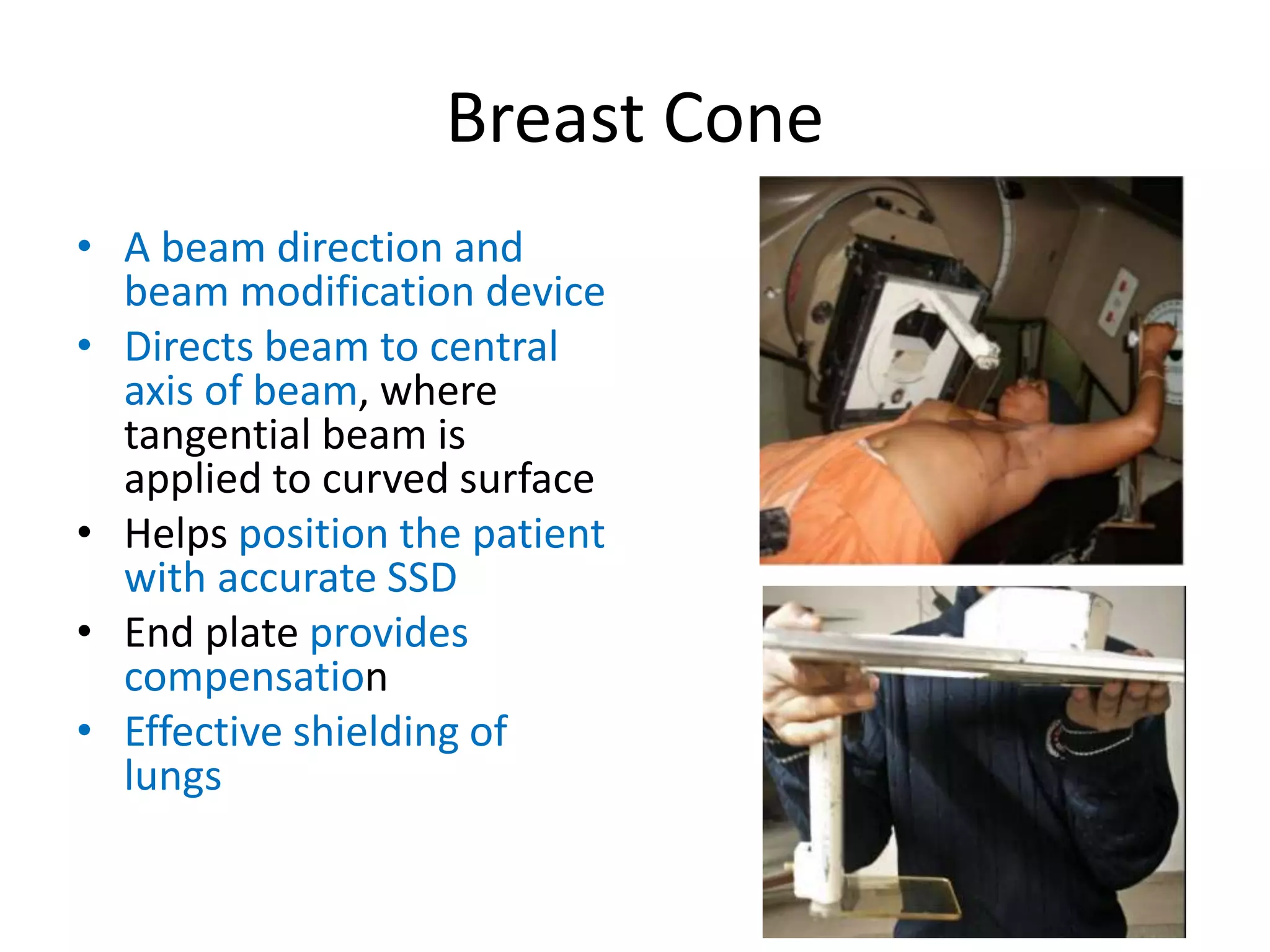 Breast Cone
• A beam direction and
beam modification device
• Directs beam to central
axis of beam, where
tangential beam is
applied to curved surface
• Helps position the patient
with accurate SSD
• End plate provides
compensation
• Effective shielding of
lungs
 
