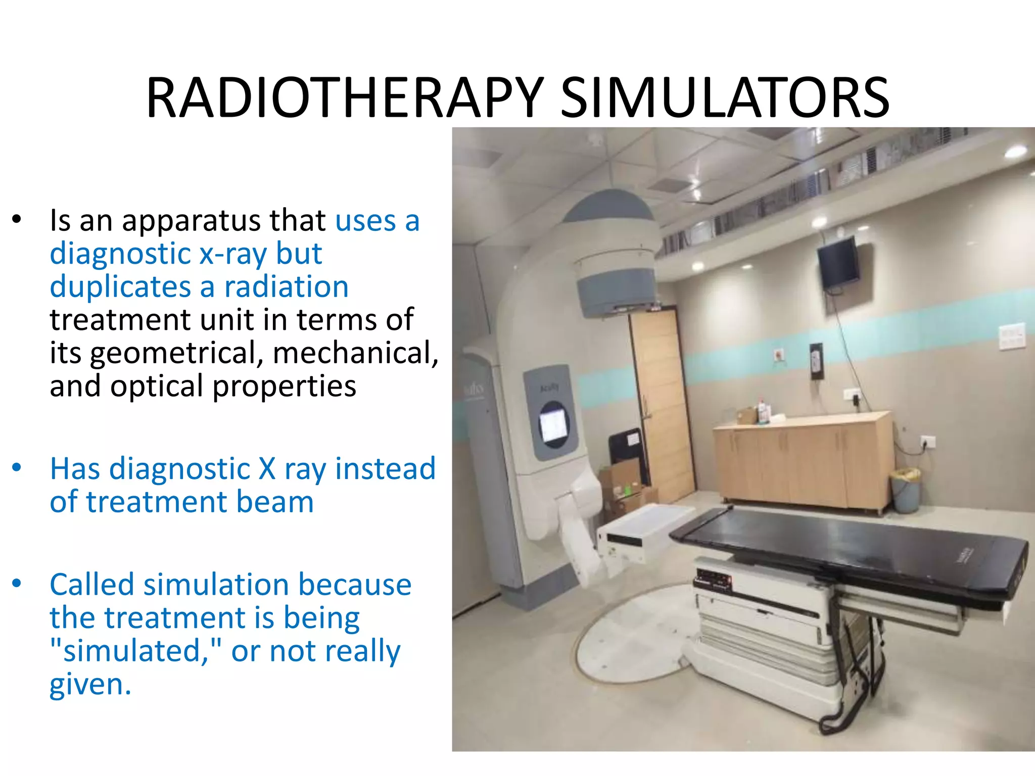 RADIOTHERAPY SIMULATORS
• Is an apparatus that uses a
diagnostic x-ray but
duplicates a radiation
treatment unit in terms of
its geometrical, mechanical,
and optical properties
• Has diagnostic X ray instead
of treatment beam
• Called simulation because
the treatment is being
"simulated," or not really
given.
 