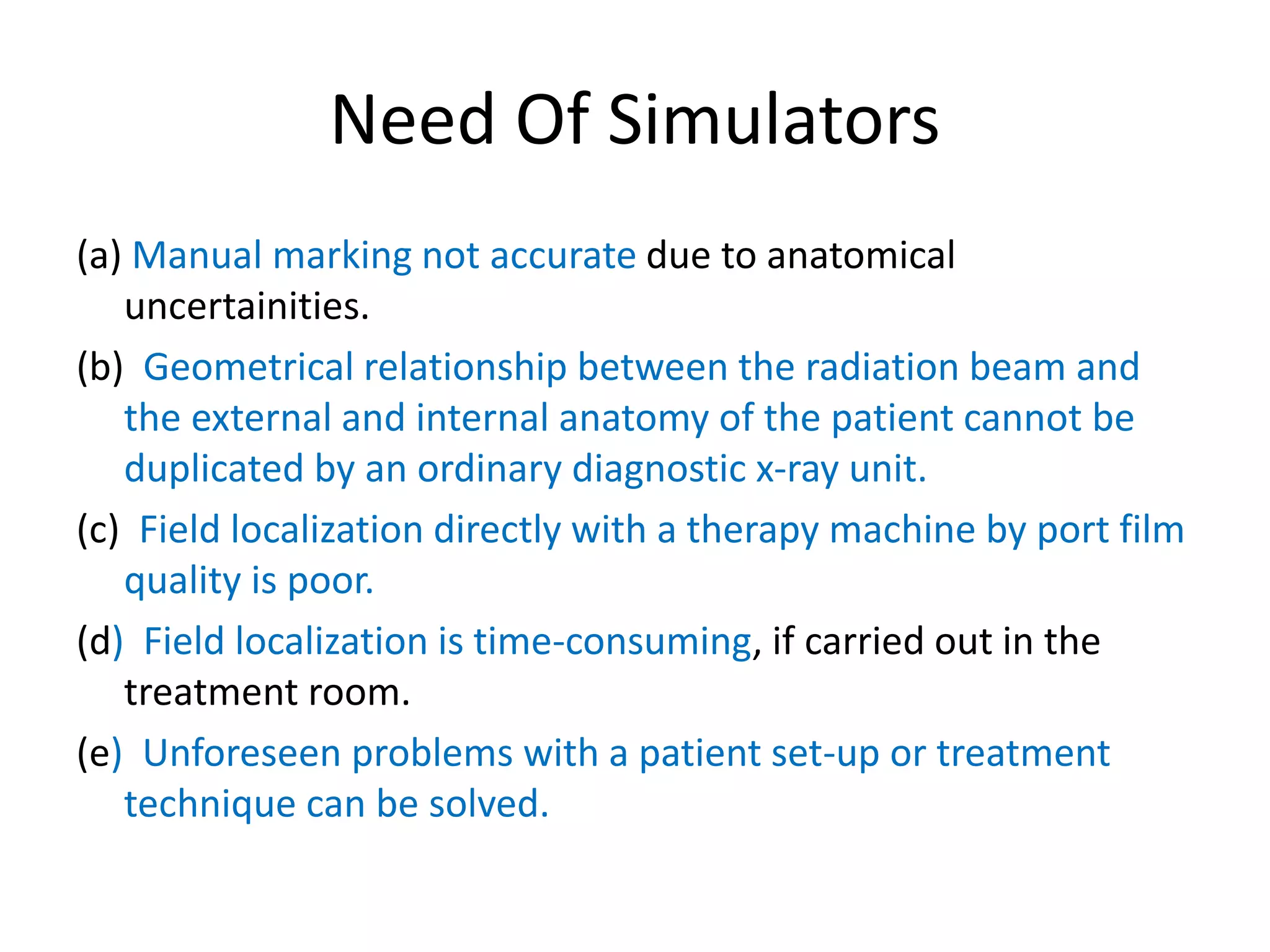 Need Of Simulators
(a) Manual marking not accurate due to anatomical
uncertainities.
(b) Geometrical relationship between the radiation beam and
the external and internal anatomy of the patient cannot be
duplicated by an ordinary diagnostic x-ray unit.
(c) Field localization directly with a therapy machine by port film
quality is poor.
(d) Field localization is time-consuming, if carried out in the
treatment room.
(e) Unforeseen problems with a patient set-up or treatment
technique can be solved.
 