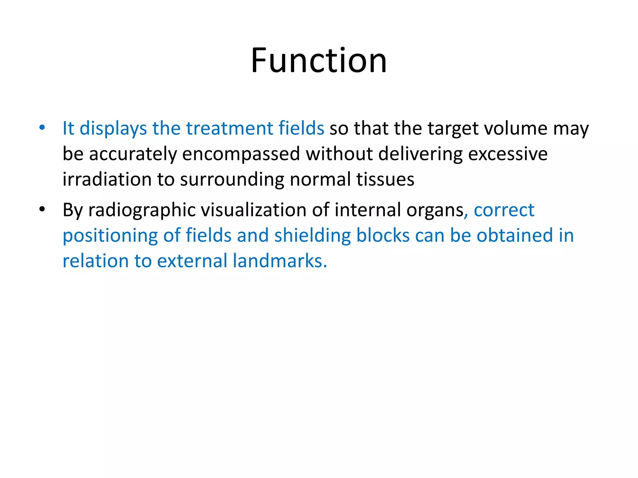 Function
• It displays the treatment fields so that the target volume may
be accurately encompassed without delivering excessive
irradiation to surrounding normal tissues
• By radiographic visualization of internal organs, correct
positioning of fields and shielding blocks can be obtained in
relation to external landmarks.
 