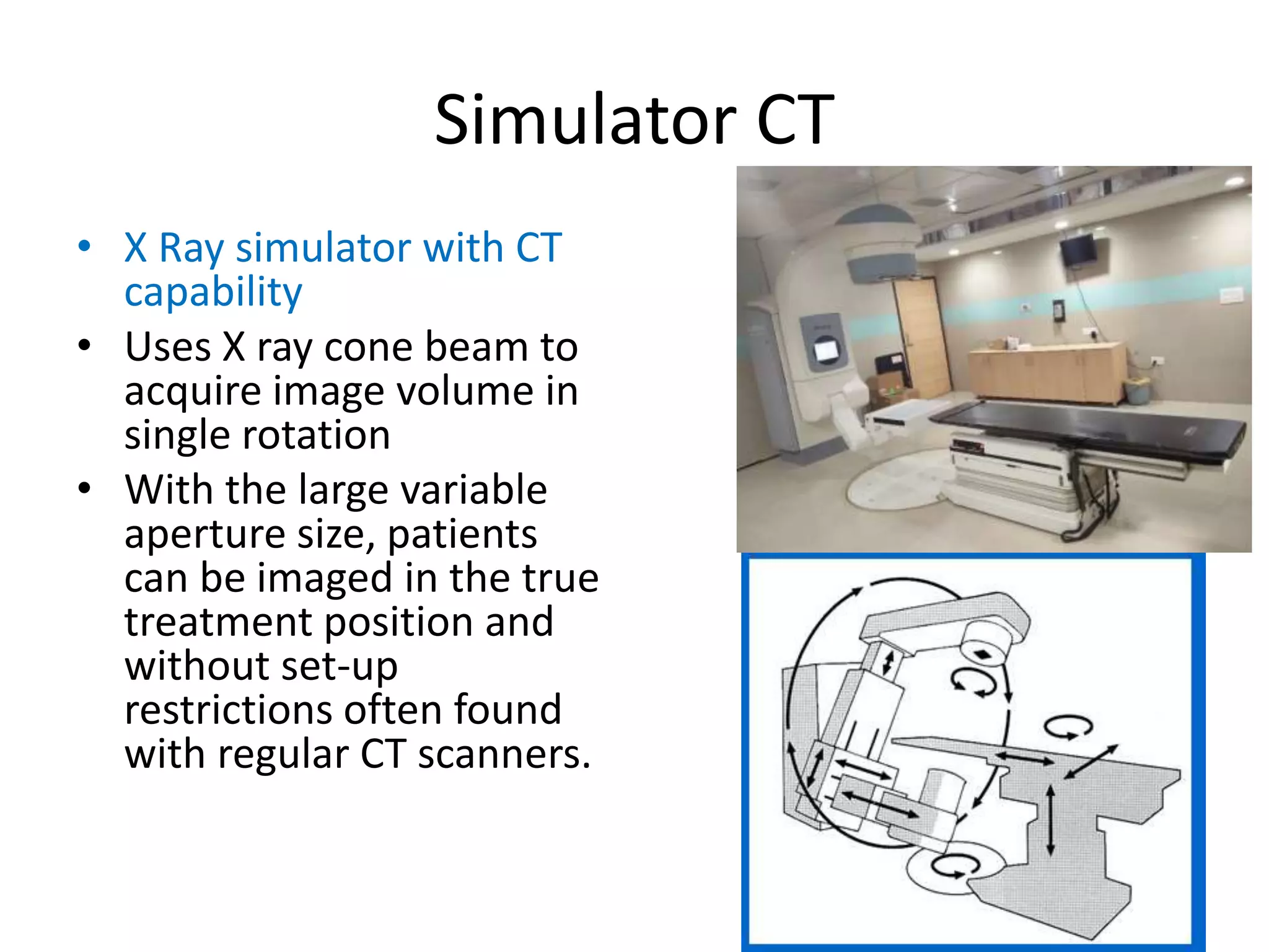 Simulator CT
• X Ray simulator with CT
capability
• Uses X ray cone beam to
acquire image volume in
single rotation
• With the large variable
aperture size, patients
can be imaged in the true
treatment position and
without set-up
restrictions often found
with regular CT scanners.
 