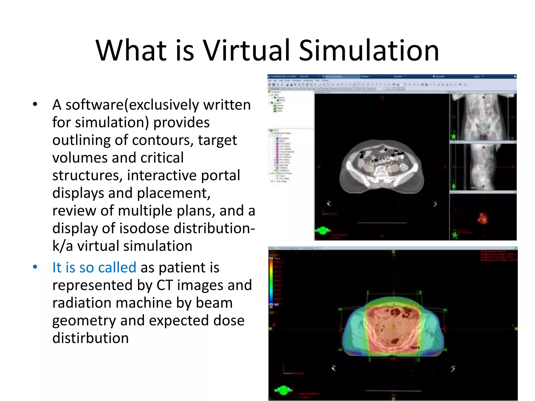 What is Virtual Simulation
• A software(exclusively written
for simulation) provides
outlining of contours, target
volumes and critical
structures, interactive portal
displays and placement,
review of multiple plans, and a
display of isodose distribution-
k/a virtual simulation
• It is so called as patient is
represented by CT images and
radiation machine by beam
geometry and expected dose
distirbution
 