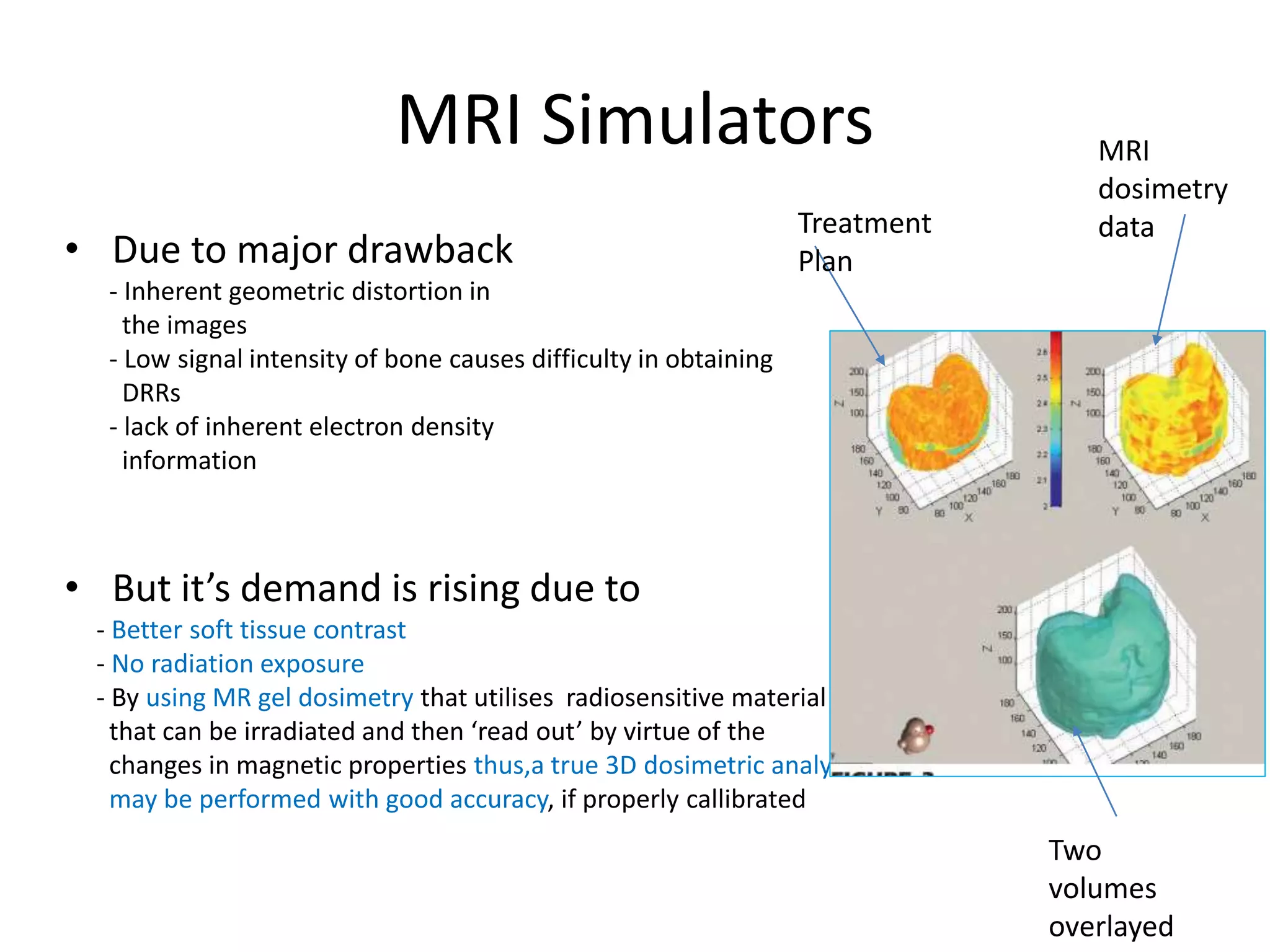 MRI Simulators
• Due to major drawback
- Inherent geometric distortion in
the images
- Low signal intensity of bone causes difficulty in obtaining
DRRs
- lack of inherent electron density
information
• But it’s demand is rising due to
- Better soft tissue contrast
- No radiation exposure
- By using MR gel dosimetry that utilises radiosensitive material
that can be irradiated and then ‘read out’ by virtue of the
changes in magnetic properties thus,a true 3D dosimetric analysis
may be performed with good accuracy, if properly callibrated
Treatment
Plan
Two
volumes
overlayed
MRI
dosimetry
data
 