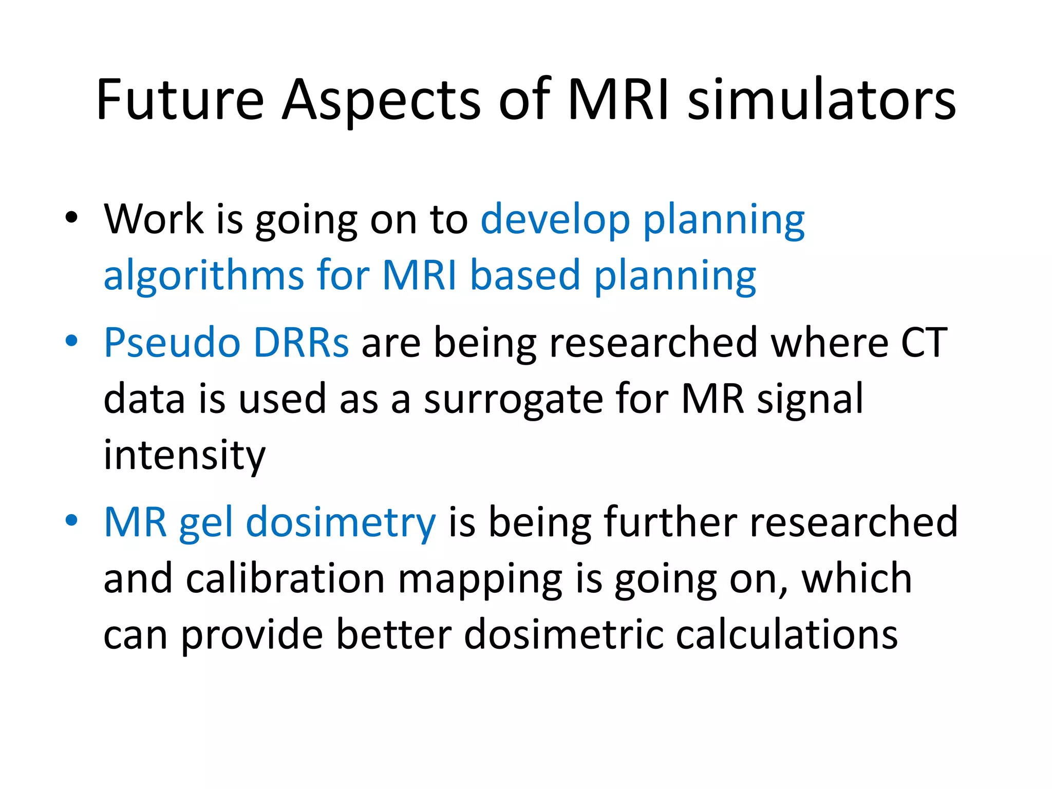 Future Aspects of MRI simulators
• Work is going on to develop planning
algorithms for MRI based planning
• Pseudo DRRs are being researched where CT
data is used as a surrogate for MR signal
intensity
• MR gel dosimetry is being further researched
and calibration mapping is going on, which
can provide better dosimetric calculations
 