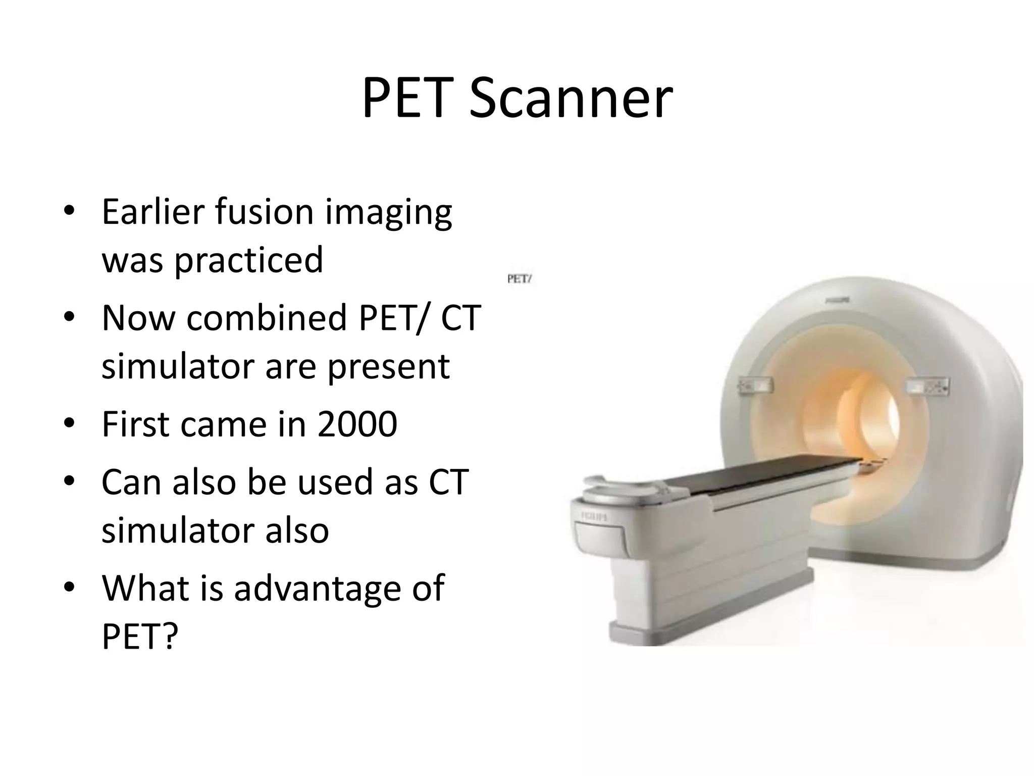 PET Scanner
• Earlier fusion imaging
was practiced
• Now combined PET/ CT
simulator are present
• First came in 2000
• Can also be used as CT
simulator also
• What is advantage of
PET?
 
