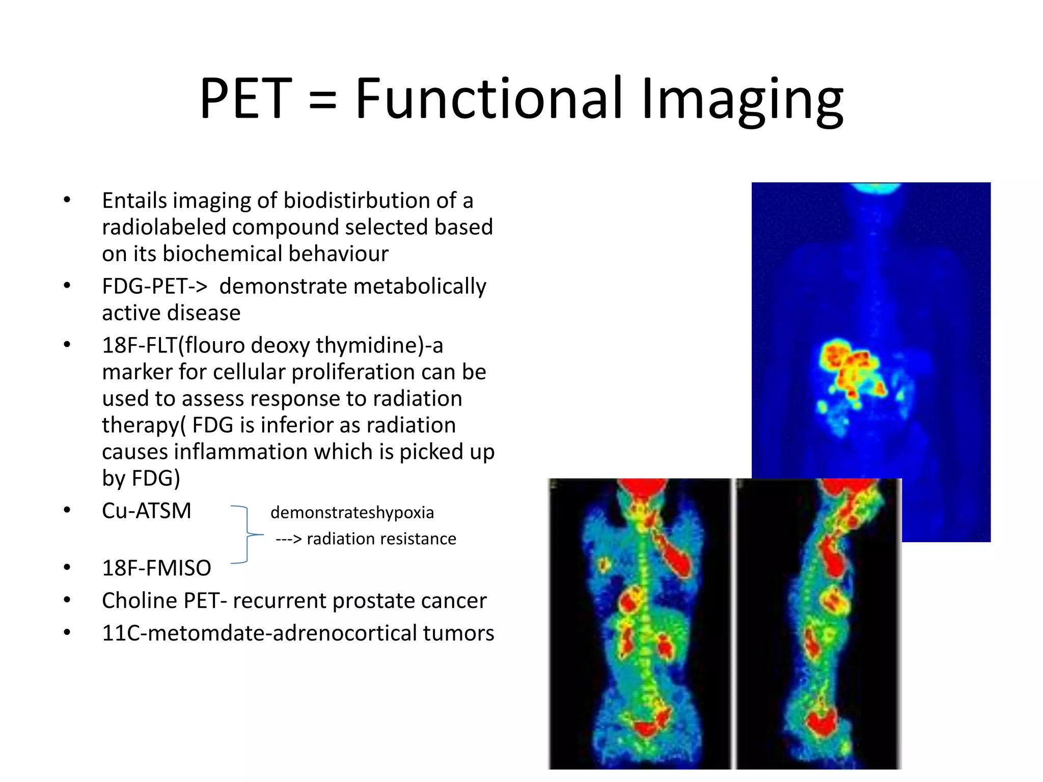 PET = Functional Imaging
• Entails imaging of biodistirbution of a
radiolabeled compound selected based
on its biochemical behaviour
• FDG-PET-> demonstrate metabolically
active disease
• 18F-FLT(flouro deoxy thymidine)-a
marker for cellular proliferation can be
used to assess response to radiation
therapy( FDG is inferior as radiation
causes inflammation which is picked up
by FDG)
• Cu-ATSM demonstrateshypoxia
---> radiation resistance
• 18F-FMISO
• Choline PET- recurrent prostate cancer
• 11C-metomdate-adrenocortical tumors
 
