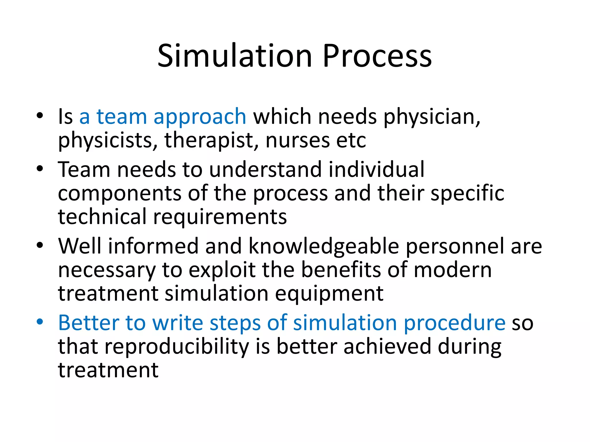Simulation Process
• Is a team approach which needs physician,
physicists, therapist, nurses etc
• Team needs to understand individual
components of the process and their specific
technical requirements
• Well informed and knowledgeable personnel are
necessary to exploit the benefits of modern
treatment simulation equipment
• Better to write steps of simulation procedure so
that reproducibility is better achieved during
treatment
 