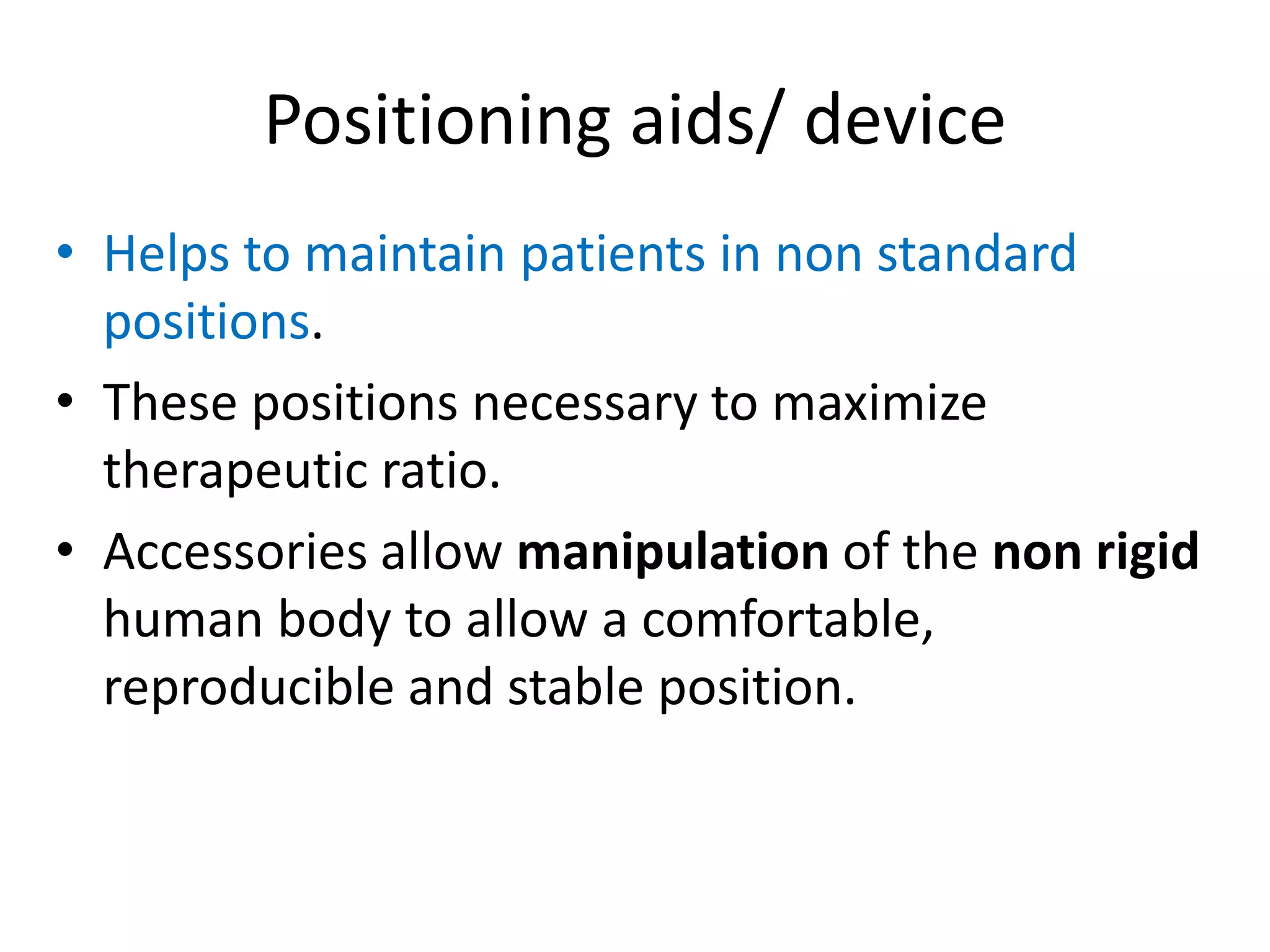 Positioning aids/ device
• Helps to maintain patients in non standard
positions.
• These positions necessary to maximize
therapeutic ratio.
• Accessories allow manipulation of the non rigid
human body to allow a comfortable,
reproducible and stable position.
 