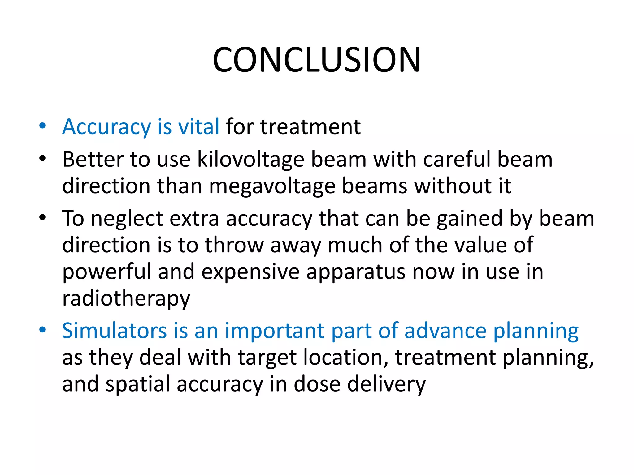 CONCLUSION
• Accuracy is vital for treatment
• Better to use kilovoltage beam with careful beam
direction than megavoltage beams without it
• To neglect extra accuracy that can be gained by beam
direction is to throw away much of the value of
powerful and expensive apparatus now in use in
radiotherapy
• Simulators is an important part of advance planning
as they deal with target location, treatment planning,
and spatial accuracy in dose delivery
 