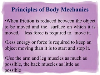 Principles of Body Mechanics
•When friction is reduced between the object
to be moved and the surface on which it is
moved, less force is required to move it.
•Less energy or force is required to keep an
object moving than it is to start and stop it.
•Use the arm and leg muscles as much as
possible, the back muscles as little as
possible
 
