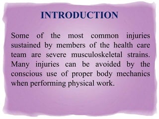 INTRODUCTION
Some of the most common injuries
sustained by members of the health care
team are severe musculoskeletal strains.
Many injuries can be avoided by the
conscious use of proper body mechanics
when performing physical work.
 