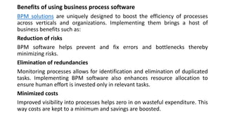Benefits of using business process software
BPM solutions are uniquely designed to boost the efficiency of processes
across verticals and organizations. Implementing them brings a host of
business benefits such as:
Reduction of risks
BPM software helps prevent and fix errors and bottlenecks thereby
minimizing risks.
Elimination of redundancies
Monitoring processes allows for identification and elimination of duplicated
tasks. Implementing BPM software also enhances resource allocation to
ensure human effort is invested only in relevant tasks.
Minimized costs
Improved visibility into processes helps zero in on wasteful expenditure. This
way costs are kept to a minimum and savings are boosted.
 
