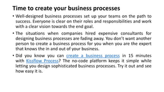 Time to create your business processes
• Well-designed business processes set up your teams on the path to
success. Everyone is clear on their roles and responsibilities and work
with a clear vision towards the end goal.
• The situations when companies hired expensive consultants for
designing business processes are fading away. You don’t want another
person to create a business process for you when you are the expert
that knows the in and out of your business.
• Did you know you can create a business process in 15 minutes
with Kissflow Process? The no-code platform keeps it simple while
letting you design sophisticated business processes. Try it out and see
how easy it is.
 