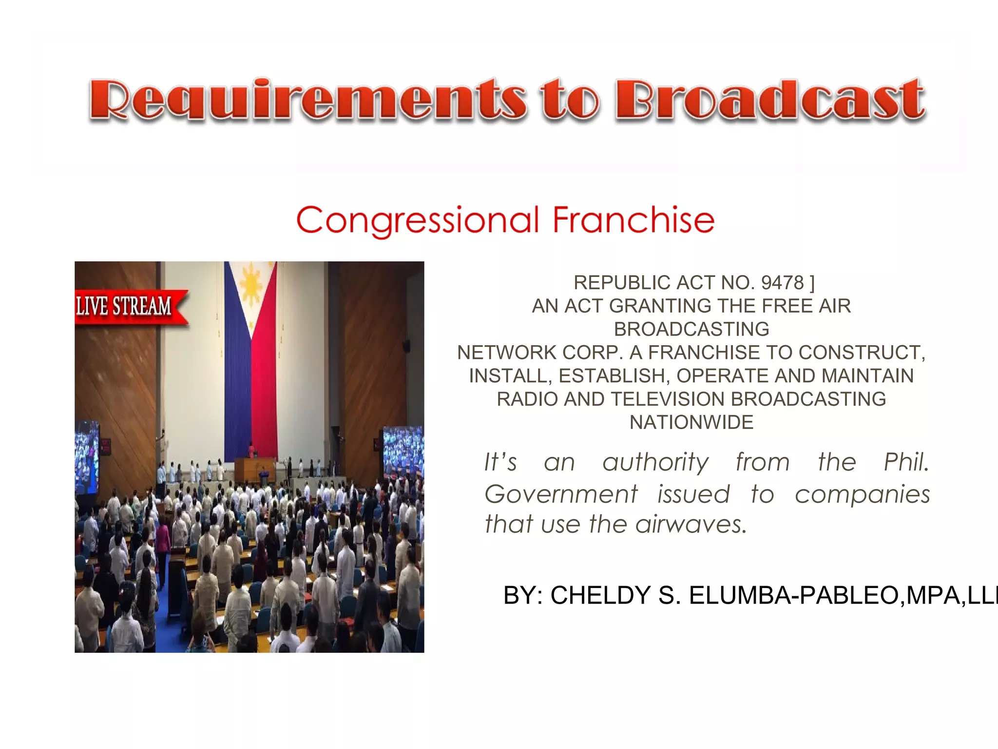 It’s an authority from the Phil.
Government issued to companies
that use the airwaves.
BY: CHELDY S. ELUMBA-PABLEO,MPA,LLB
REPUBLIC ACT NO. 9478 ]
AN ACT GRANTING THE FREE AIR
BROADCASTING
NETWORK CORP. A FRANCHISE TO CONSTRUCT,
INSTALL, ESTABLISH, OPERATE AND MAINTAIN
RADIO AND TELEVISION BROADCASTING
NATIONWIDE
 