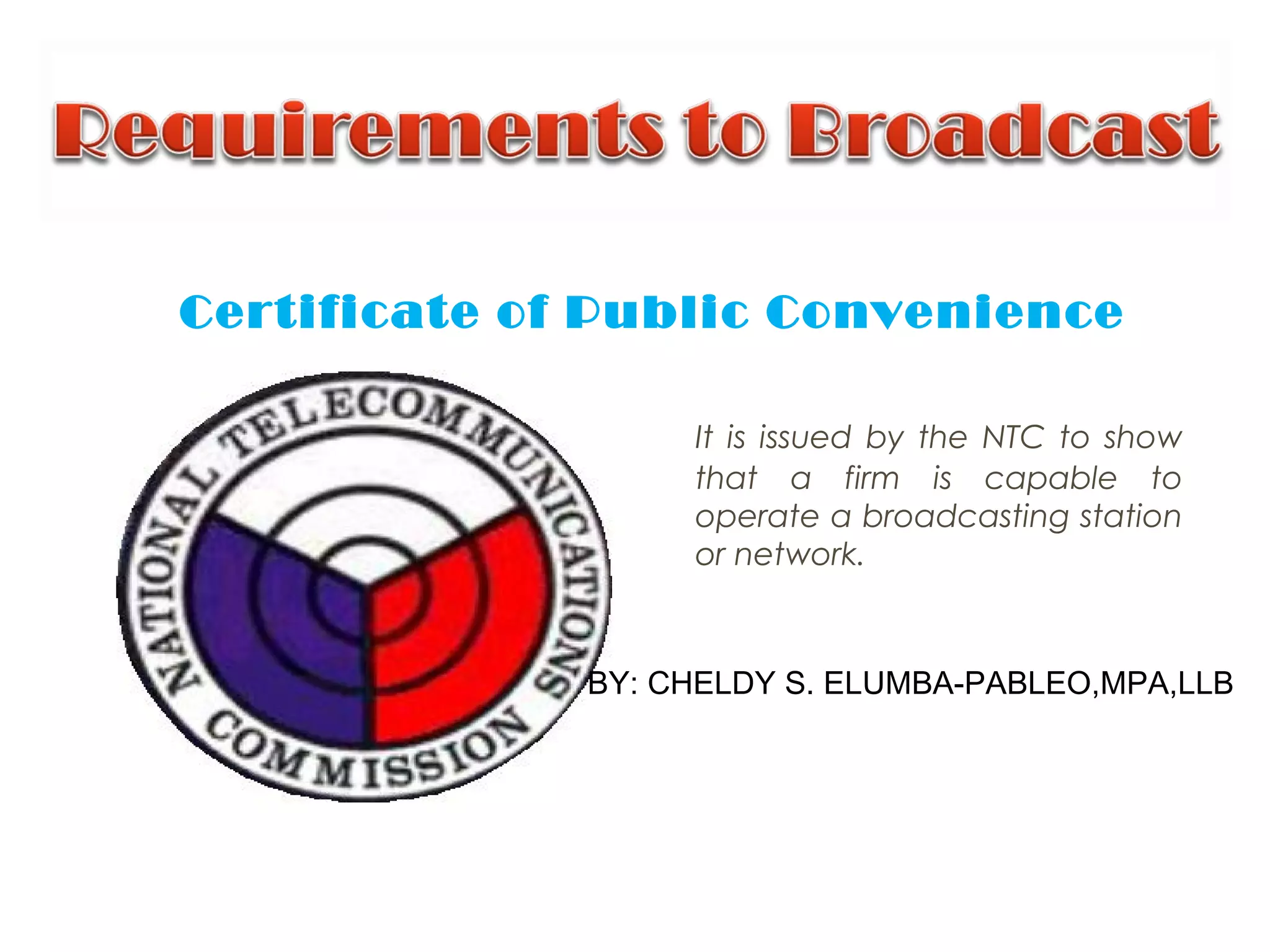 Certificate of Public Convenience
It is issued by the NTC to show
that a firm is capable to
operate a broadcasting station
or network.
BY: CHELDY S. ELUMBA-PABLEO,MPA,LLB
 