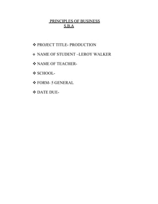 PRINCIPLES OF BUSINESS
              S.B.A



 PROJECT TITLE- PRODUCTION

   NAME OF STUDENT –LEROY WALKER

 NAME OF TEACHER-

 SCHOOL-

 FORM- 5 GENERAL

 DATE DUE-
 