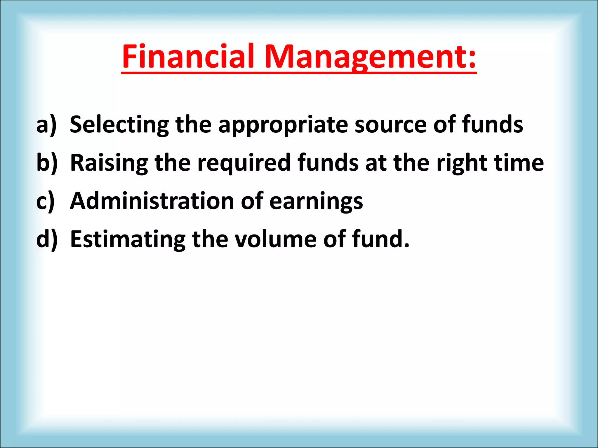 Financial Management:
a) Selecting the appropriate source of funds
b) Raising the required funds at the right time
c) Administration of earnings
d) Estimating the volume of fund.
 