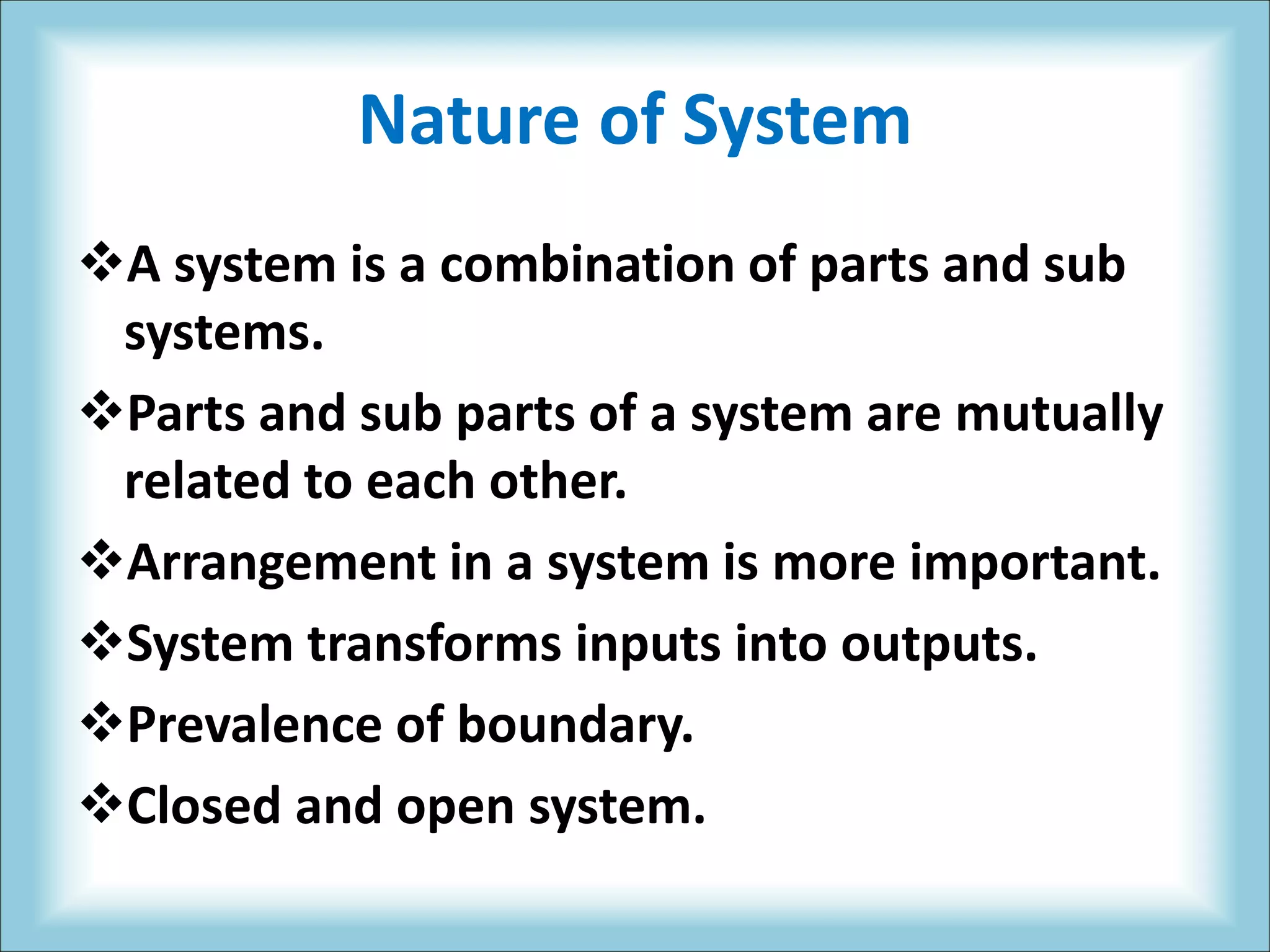 Nature of System
A system is a combination of parts and sub
systems.
Parts and sub parts of a system are mutually
related to each other.
Arrangement in a system is more important.
System transforms inputs into outputs.
Prevalence of boundary.
Closed and open system.
 