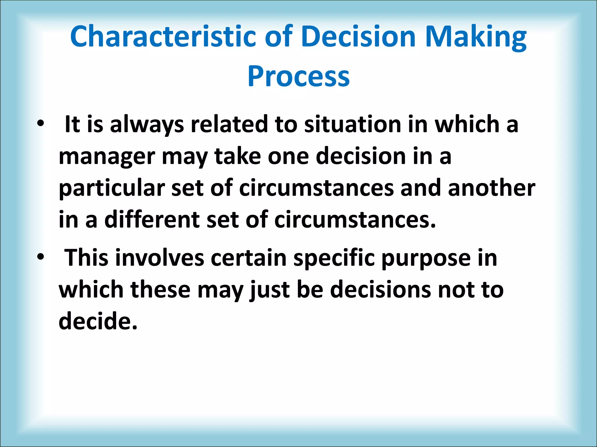Characteristic of Decision Making
Process
• It is always related to situation in which a
manager may take one decision in a
particular set of circumstances and another
in a different set of circumstances.
• This involves certain specific purpose in
which these may just be decisions not to
decide.
 
