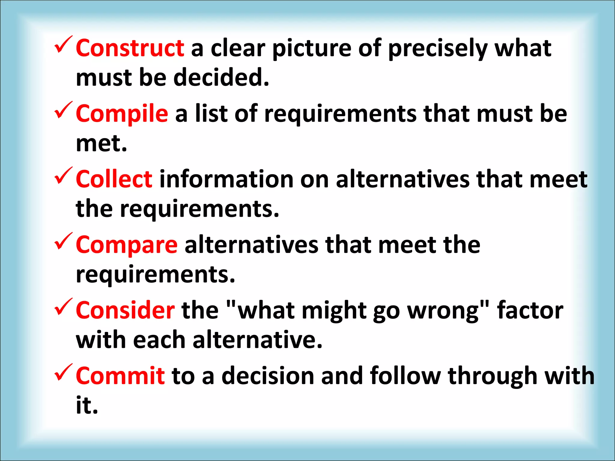 Construct a clear picture of precisely what
must be decided.
Compile a list of requirements that must be
met.
Collect information on alternatives that meet
the requirements.
Compare alternatives that meet the
requirements.
Consider the "what might go wrong" factor
with each alternative.
Commit to a decision and follow through with
it.
 