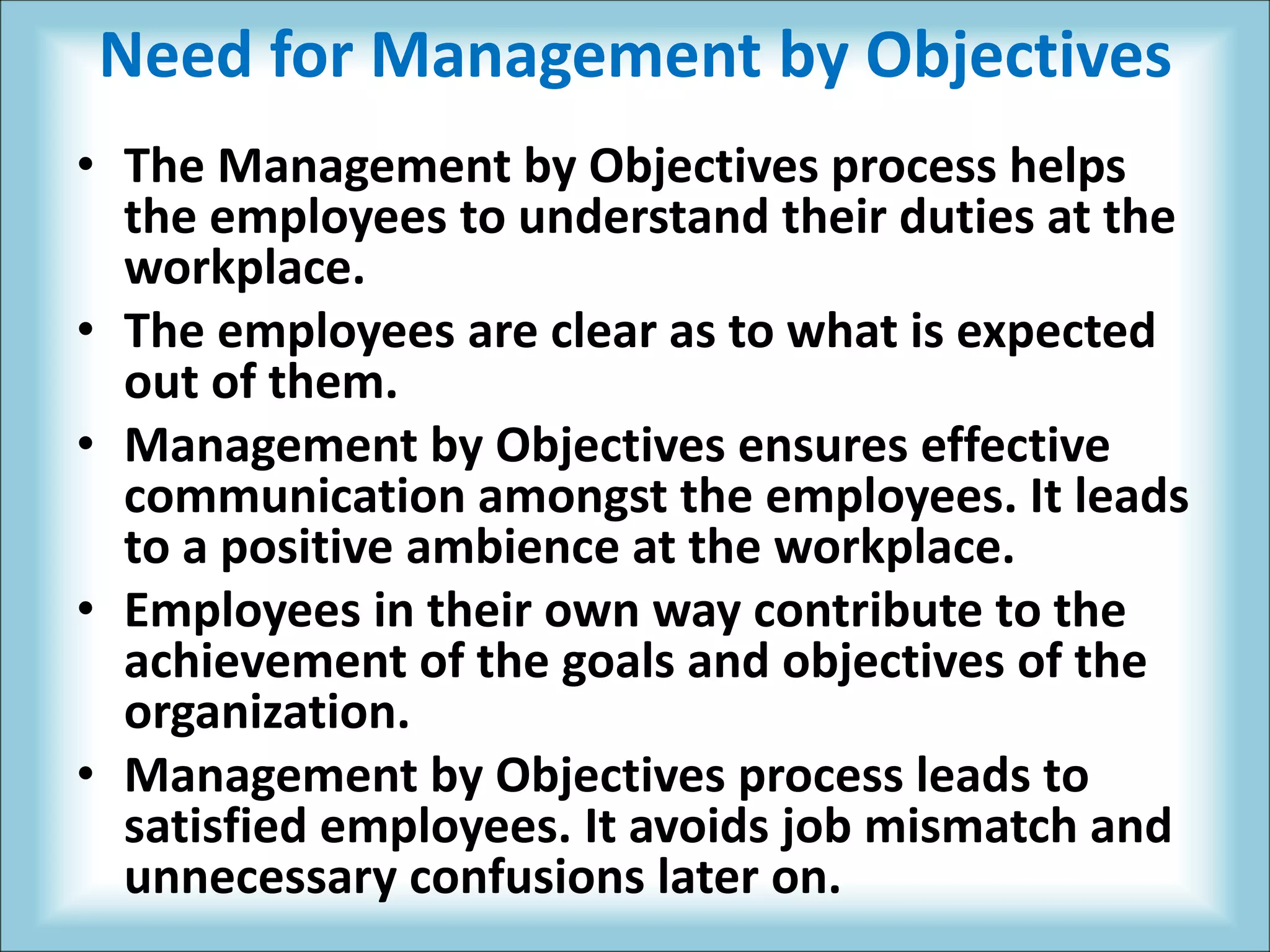 Need for Management by Objectives
• The Management by Objectives process helps
the employees to understand their duties at the
workplace.
• The employees are clear as to what is expected
out of them.
• Management by Objectives ensures effective
communication amongst the employees. It leads
to a positive ambience at the workplace.
• Employees in their own way contribute to the
achievement of the goals and objectives of the
organization.
• Management by Objectives process leads to
satisfied employees. It avoids job mismatch and
unnecessary confusions later on.
 