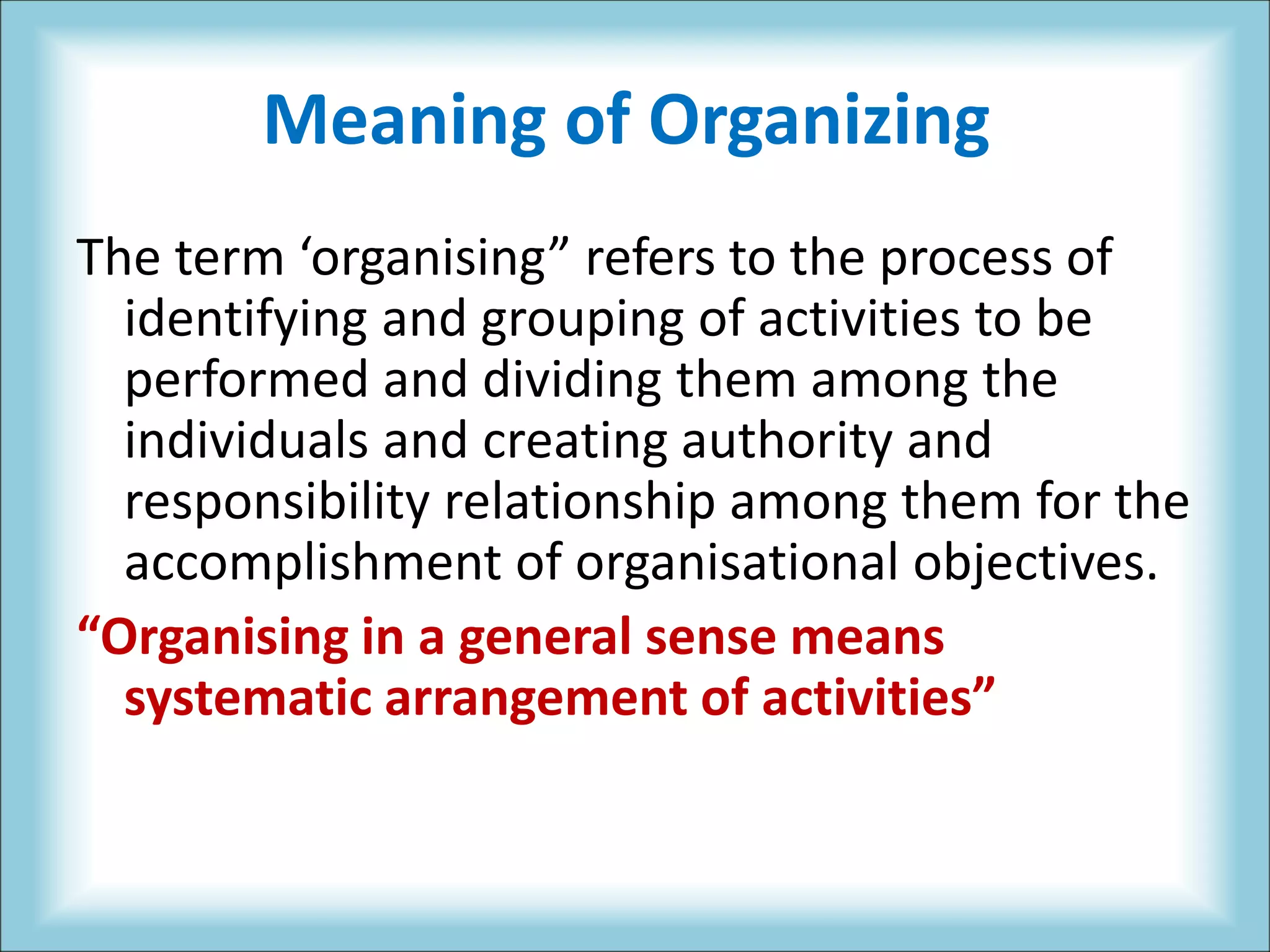Meaning of Organizing
The term ‘organising” refers to the process of
identifying and grouping of activities to be
performed and dividing them among the
individuals and creating authority and
responsibility relationship among them for the
accomplishment of organisational objectives.
“Organising in a general sense means
systematic arrangement of activities”
 