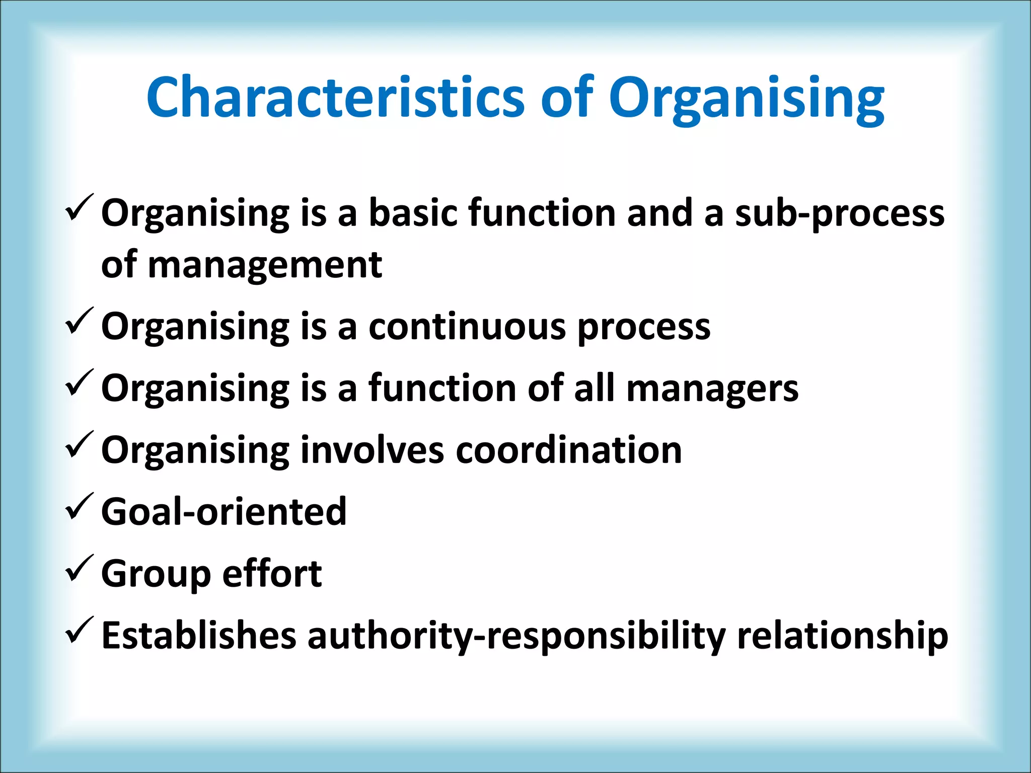 Characteristics of Organising
Organising is a basic function and a sub-process
of management
Organising is a continuous process
Organising is a function of all managers
Organising involves coordination
Goal-oriented
Group effort
Establishes authority-responsibility relationship
 