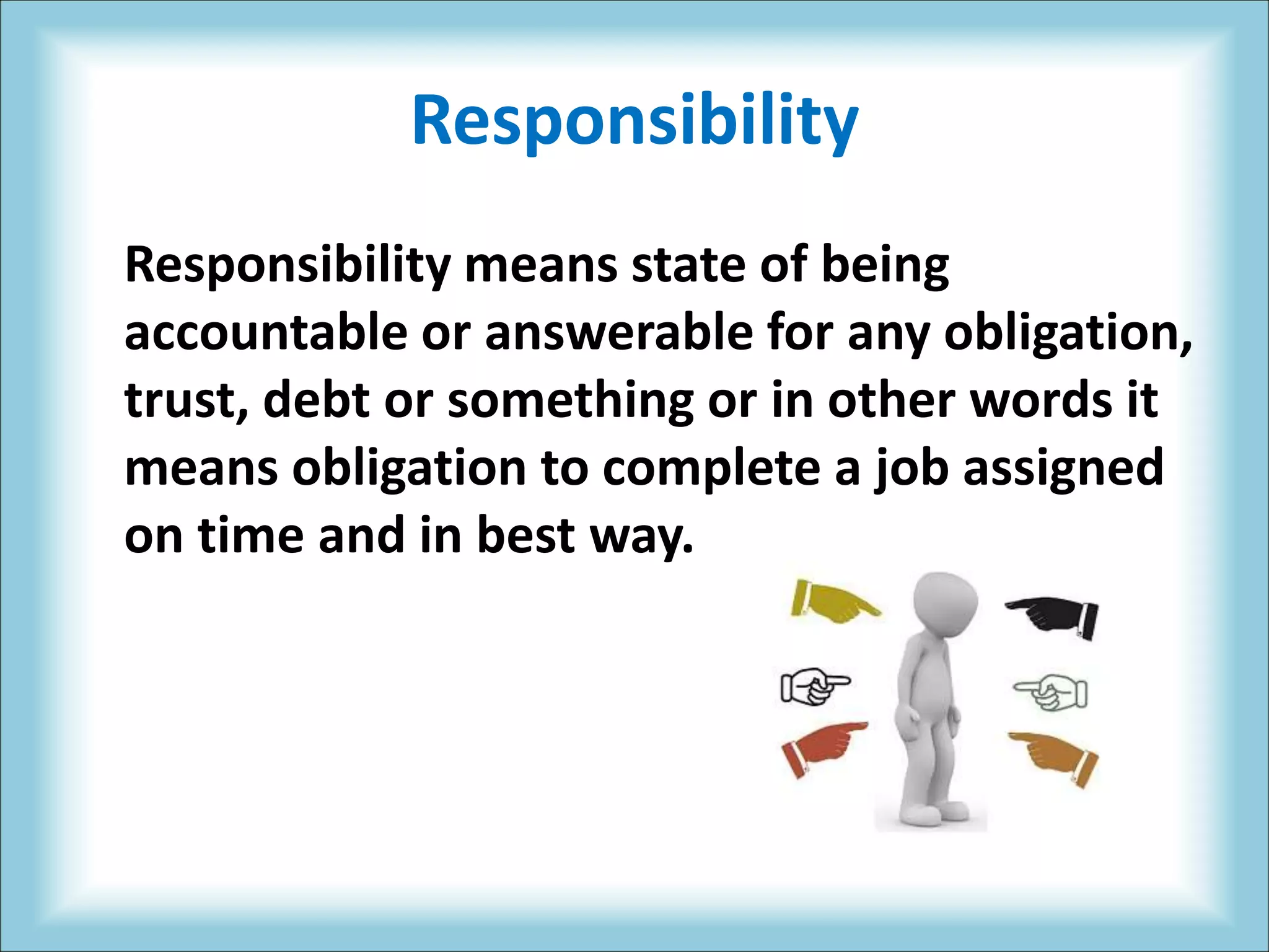 Responsibility
Responsibility means state of being
accountable or answerable for any obligation,
trust, debt or something or in other words it
means obligation to complete a job assigned
on time and in best way.
 