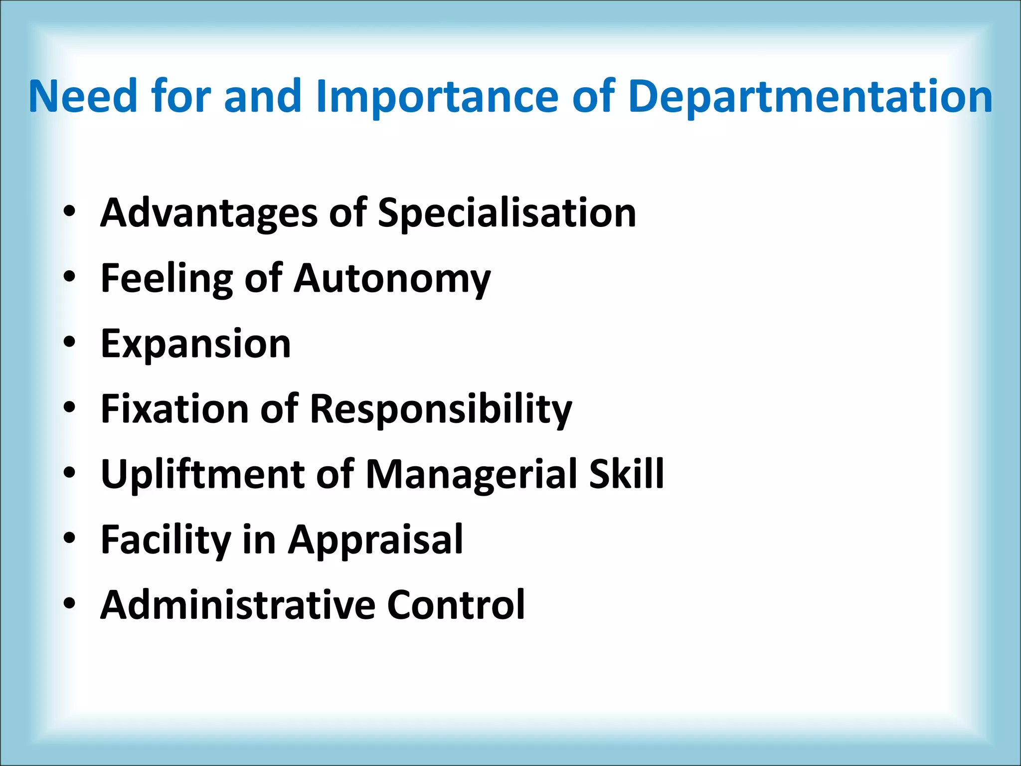 Need for and Importance of Departmentation
• Advantages of Specialisation
• Feeling of Autonomy
• Expansion
• Fixation of Responsibility
• Upliftment of Managerial Skill
• Facility in Appraisal
• Administrative Control
 