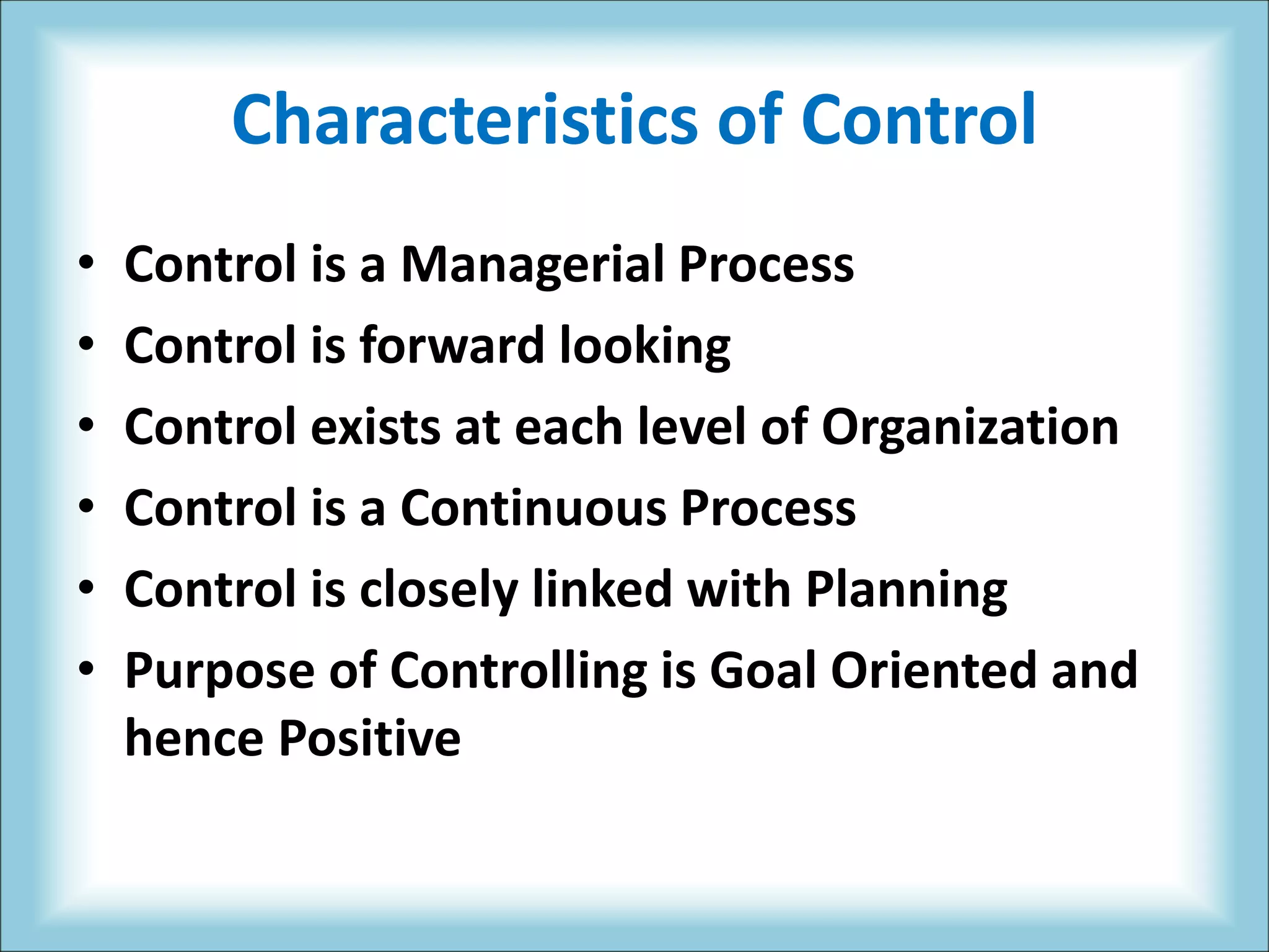 Characteristics of Control
• Control is a Managerial Process
• Control is forward looking
• Control exists at each level of Organization
• Control is a Continuous Process
• Control is closely linked with Planning
• Purpose of Controlling is Goal Oriented and
hence Positive
 