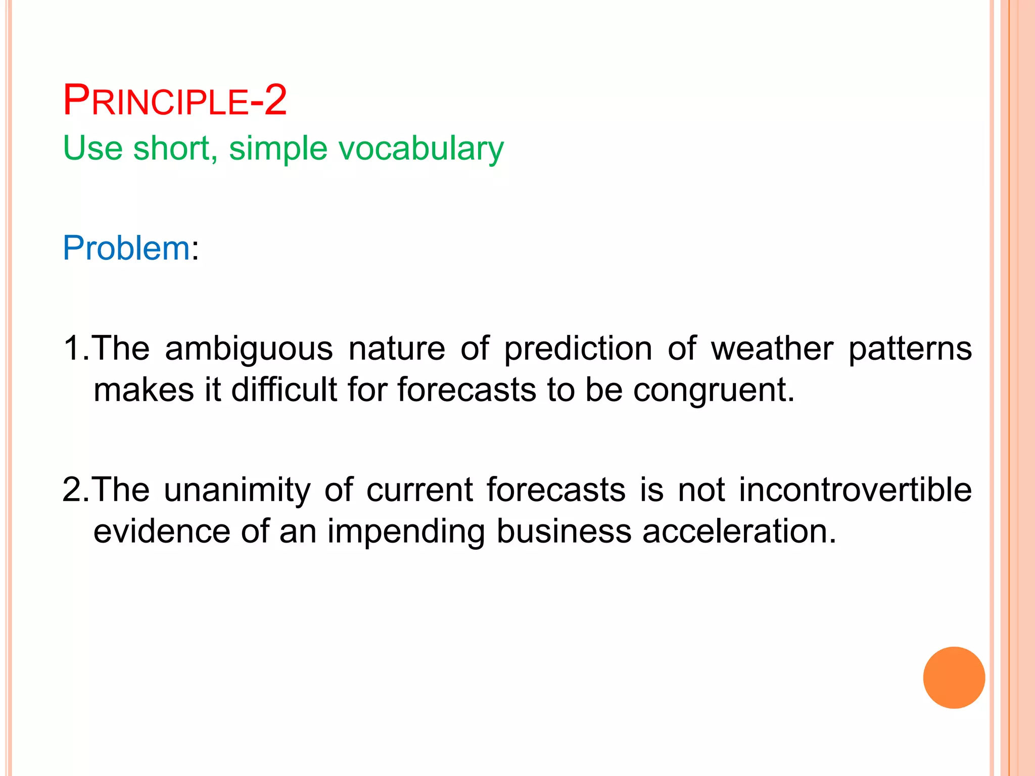 PRINCIPLE-2
Use short, simple vocabulary
Problem:
1.The ambiguous nature of prediction of weather patterns
makes it difficult for forecasts to be congruent.
2.The unanimity of current forecasts is not incontrovertible
evidence of an impending business acceleration.
 