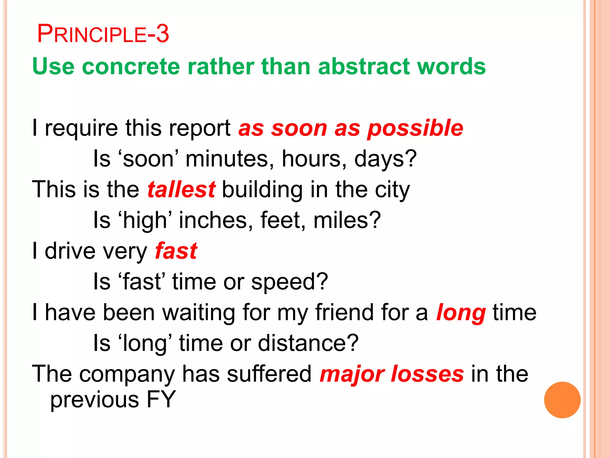 PRINCIPLE-3
Use concrete rather than abstract words
I require this report as soon as possible
Is „soon‟ minutes, hours, days?
This is the tallest building in the city
Is „high‟ inches, feet, miles?
I drive very fast
Is „fast‟ time or speed?
I have been waiting for my friend for a long time
Is „long‟ time or distance?
The company has suffered major losses in the
previous FY
 