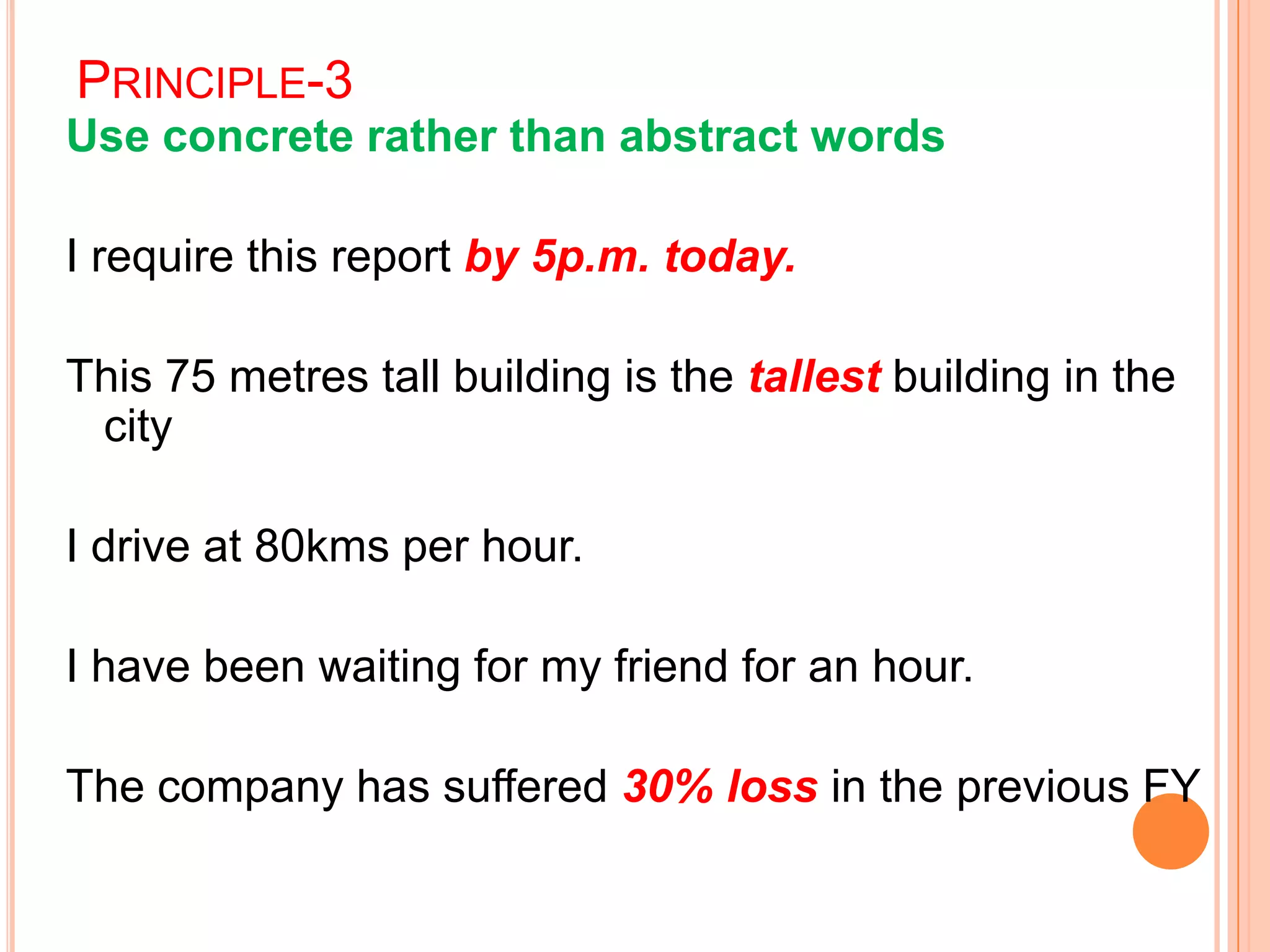PRINCIPLE-3
Use concrete rather than abstract words
I require this report by 5p.m. today.
This 75 metres tall building is the tallest building in the
city
I drive at 80kms per hour.
I have been waiting for my friend for an hour.
The company has suffered 30% loss in the previous FY
 