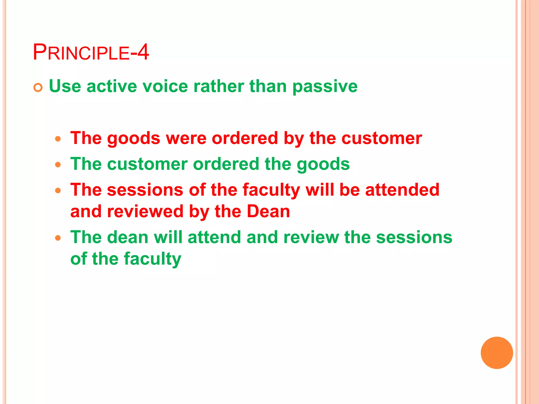 PRINCIPLE-4
 Use active voice rather than passive
 The goods were ordered by the customer
 The customer ordered the goods
 The sessions of the faculty will be attended
and reviewed by the Dean
 The dean will attend and review the sessions
of the faculty
 